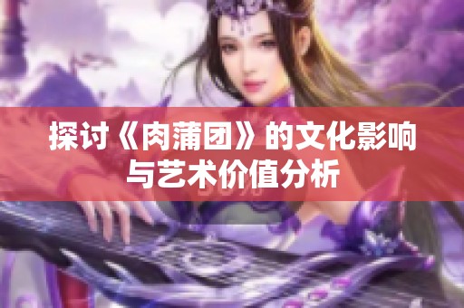 探讨《肉蒲团》的文化影响与艺术价值分析