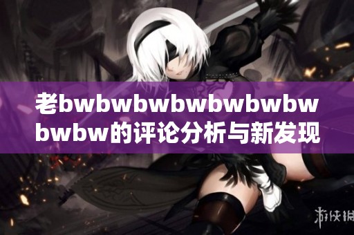老bwbwbwbwbwbwbwbwbw的评论分析与新发现分享