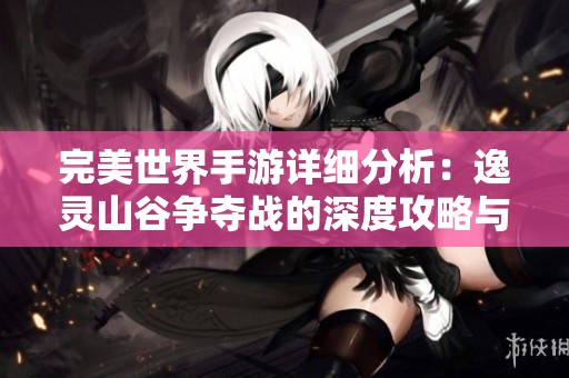 完美世界手游详细分析：逸灵山谷争夺战的深度攻略与进阶策略解析