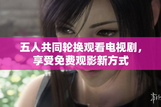 五人共同轮换观看电视剧，享受免费观影新方式