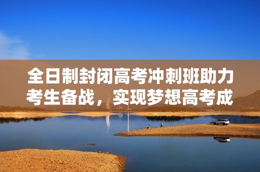 全日制封闭高考冲刺班助力考生备战，实现梦想高考成绩提升