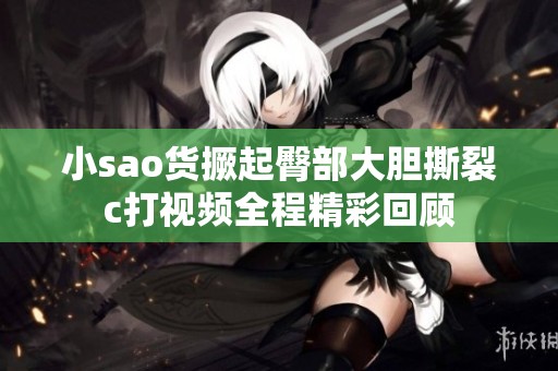 小sao货撅起臀部大胆撕裂c打视频全程精彩回顾