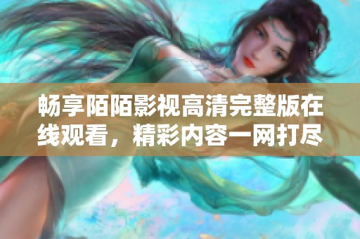 畅享陌陌影视高清完整版在线观看，精彩内容一网打尽