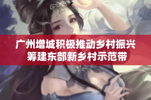 广州增城积极推动乡村振兴 筹建东部新乡村示范带