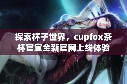 探索杯子世界，cupfox茶杯官宣全新官网上线体验