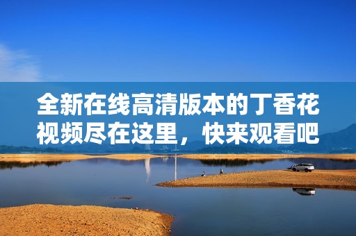 全新在线高清版本的丁香花视频尽在这里，快来观看吧
