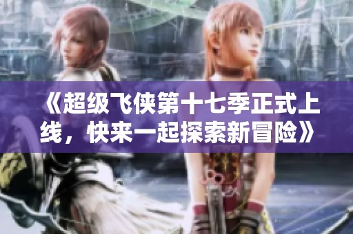 《超级飞侠第十七季正式上线，快来一起探索新冒险》