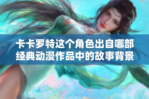 卡卡罗特这个角色出自哪部经典动漫作品中的故事背景解析