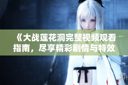 《大战莲花洞完整视频观看指南，尽享精彩剧情与特效》