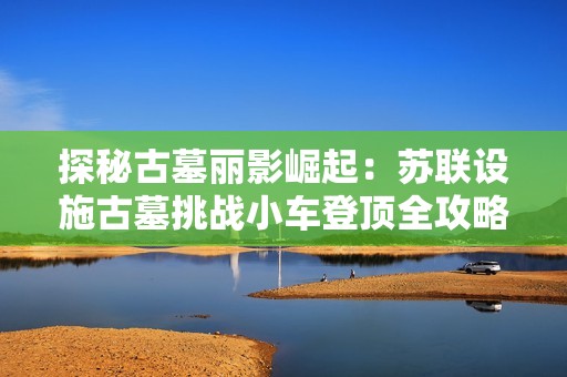 探秘古墓丽影崛起：苏联设施古墓挑战小车登顶全攻略解析