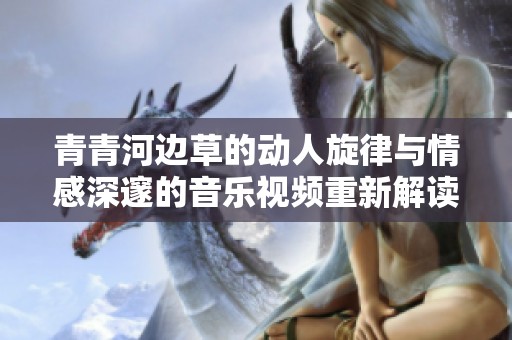 青青河边草的动人旋律与情感深邃的音乐视频重新解读