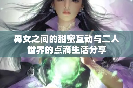 男女之间的甜蜜互动与二人世界的点滴生活分享