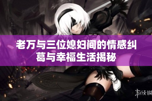 老万与三位媳妇间的情感纠葛与幸福生活揭秘
