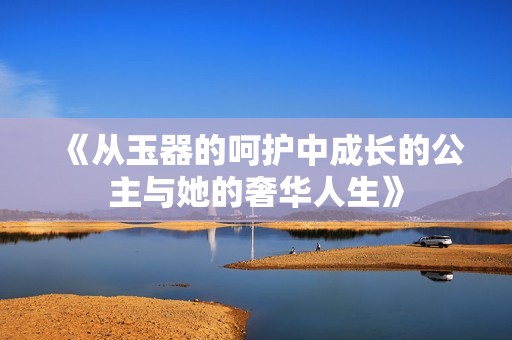 《从玉器的呵护中成长的公主与她的奢华人生》