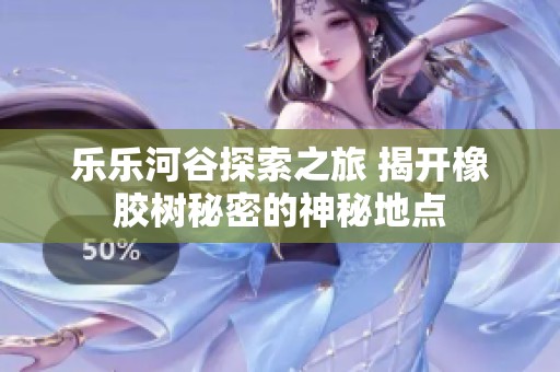 乐乐河谷探索之旅 揭开橡胶树秘密的神秘地点
