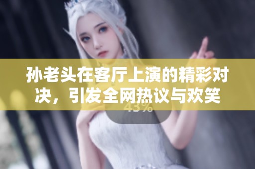 孙老头在客厅上演的精彩对决，引发全网热议与欢笑