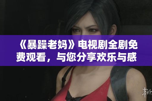《暴躁老妈》电视剧全剧免费观看，与您分享欢乐与感动瞬间