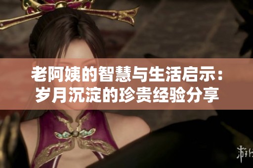 老阿姨的智慧与生活启示：岁月沉淀的珍贵经验分享