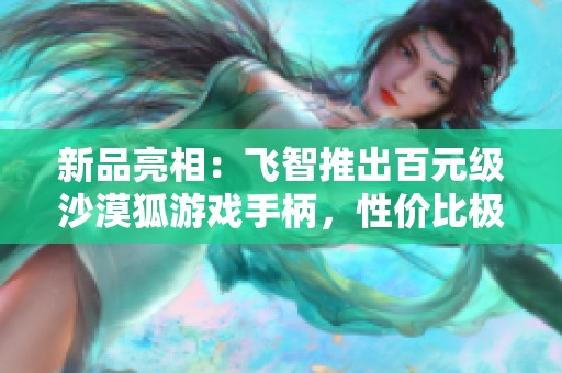 新品亮相：飞智推出百元级沙漠狐游戏手柄，性价比极高