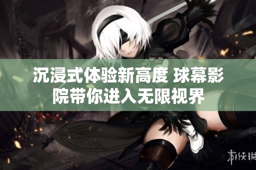 沉浸式体验新高度 球幕影院带你进入无限视界