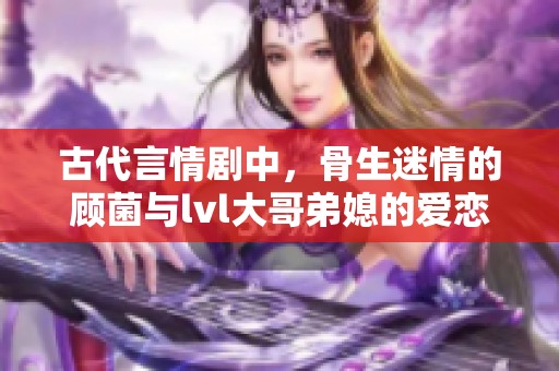 古代言情剧中，骨生迷情的顾菌与lvl大哥弟媳的爱恋纠葛