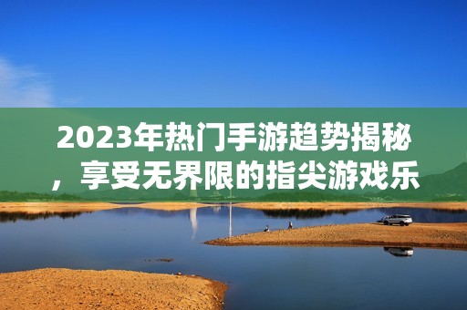 2023年热门手游趋势揭秘，享受无界限的指尖游戏乐趣