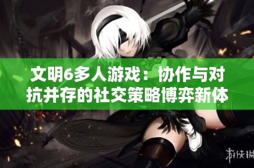 文明6多人游戏：协作与对抗并存的社交策略博弈新体验