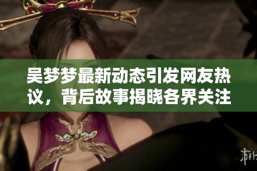 吴梦梦最新动态引发网友热议，背后故事揭晓各界关注
