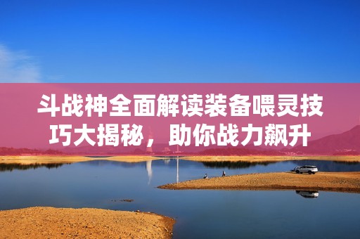 斗战神全面解读装备喂灵技巧大揭秘，助你战力飙升