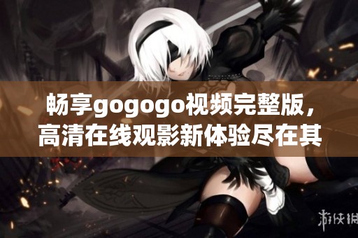畅享gogogo视频完整版，高清在线观影新体验尽在其中