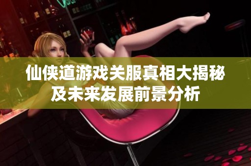 仙侠道游戏关服真相大揭秘及未来发展前景分析