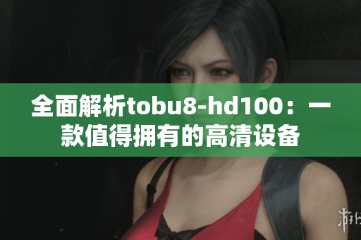 全面解析tobu8-hd100：一款值得拥有的高清设备