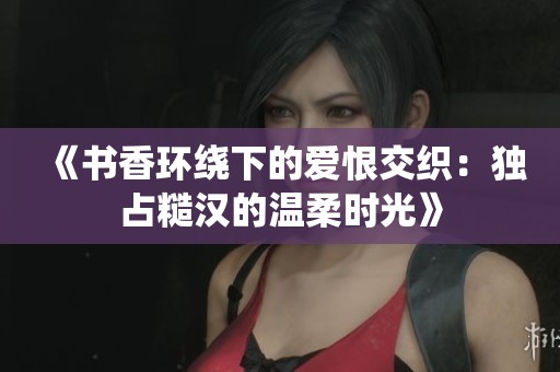 《书香环绕下的爱恨交织：独占糙汉的温柔时光》