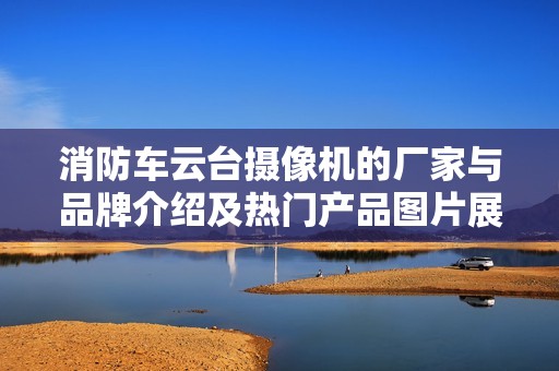 消防车云台摄像机的厂家与品牌介绍及热门产品图片展示