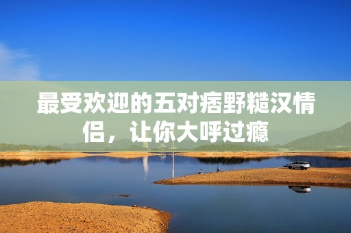 最受欢迎的五对痞野糙汉情侣，让你大呼过瘾
