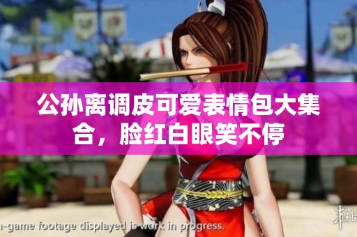公孙离调皮可爱表情包大集合，脸红白眼笑不停