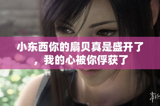 小东西你的扇贝真是盛开了，我的心被你俘获了