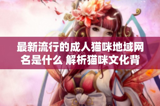 最新流行的成人猫咪地域网名是什么 解析猫咪文化背后的风潮