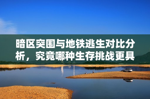 暗区突围与地铁逃生对比分析，究竟哪种生存挑战更具难度