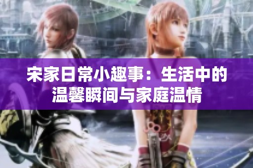 宋家日常小趣事：生活中的温馨瞬间与家庭温情