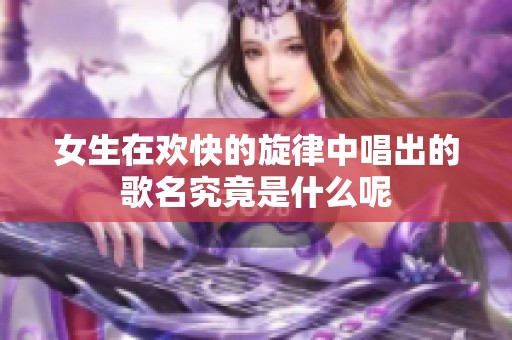 女生在欢快的旋律中唱出的歌名究竟是什么呢