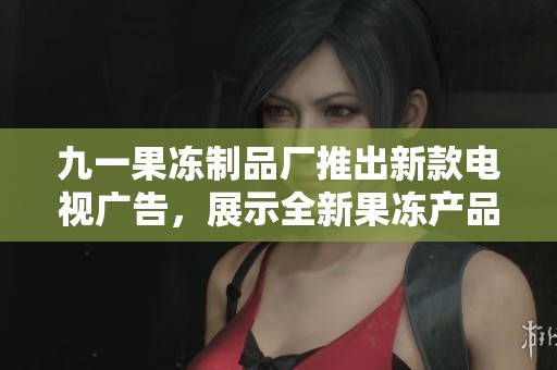 九一果冻制品厂推出新款电视广告，展示全新果冻产品魅力