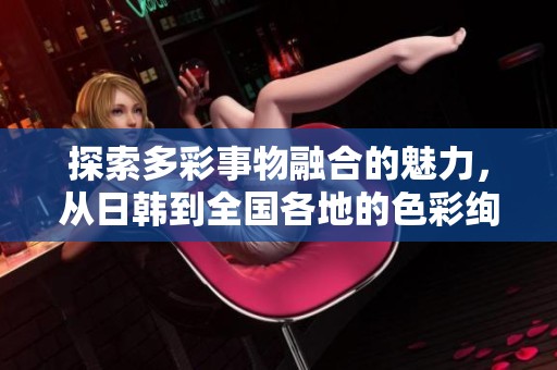探索多彩事物融合的魅力，从日韩到全国各地的色彩绚丽生活