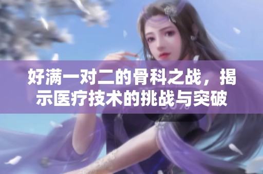 好满一对二的骨科之战，揭示医疗技术的挑战与突破