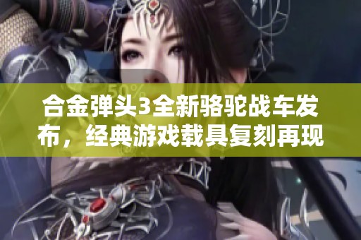 合金弹头3全新骆驼战车发布，经典游戏载具复刻再现辉煌