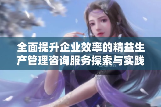 全面提升企业效率的精益生产管理咨询服务探索与实践