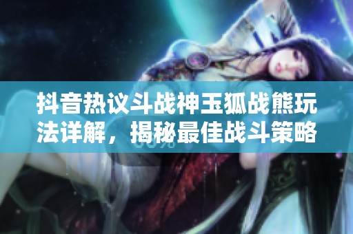 抖音热议斗战神玉狐战熊玩法详解，揭秘最佳战斗策略与选择技巧