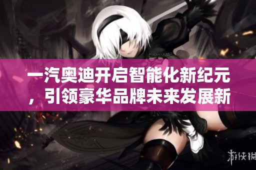 一汽奥迪开启智能化新纪元，引领豪华品牌未来发展新趋势