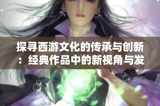 探寻西游文化的传承与创新：经典作品中的新视角与发展