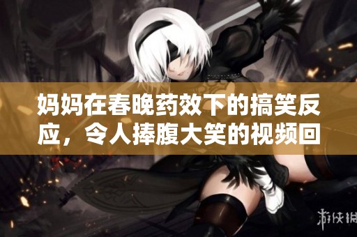 妈妈在春晚药效下的搞笑反应，令人捧腹大笑的视频回顾